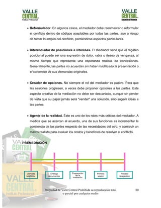 Propiedad de Valle Central Prohibida su reproducción total
o parcial por cualquier medio
80
 Reformulador. En algunos casos, el mediador debe reenmarcar o reformular
el conflicto dentro de códigos aceptables por todas las partes, aun a riesgo
de tomar lo amplio del conflicto, perdiéndose aspectos particulares.
 Diferenciador de posiciones e intereses. El mediador sabe que el regateo
posicional puede ser una expresión de dolor, rabia o deseo de venganza, al
mismo tiempo que representa una esperanza realista de concesiones.
Generalmente, las partes no acuerdan sin haber modificado la presentación o
el contenido de sus demandas originales.
 Creador de opciones. No siempre el rol del mediador es pasivo. Para que
las sesiones progresen, a veces debe proponer opciones a las partes. Este
aspecto creativo de la mediación no debe ser descartado, aunque sin perder
de vista que su papel jamás será "vender" una solución, sino sugerir ideas a
las partes.
 Agente de la realidad. Éste es uno de los roles más críticos del mediador. A
medida que se acercan al acuerdo, una de sus funciones es incrementar la
conciencia de las partes respecto de las necesidades del otro, y construir un
marco realista para evaluar los costos y beneficios de resolver el conflicto.
PREMEDIACIÓN
 