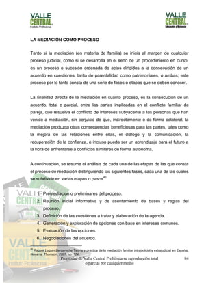 Propiedad de Valle Central Prohibida su reproducción total
o parcial por cualquier medio
84
LA MEDIACIÓN COMO PROCESO
Tanto si la mediación (en materia de familia) se inicia al margen de cualquier
proceso judicial, como si se desarrolla en el seno de un procedimiento en curso,
es un proceso o sucesión ordenada de actos dirigidos a la consecución de un
acuerdo en cuestiones, tanto de parentalidad como patrimoniales, o ambas; este
proceso por lo tanto consta de una serie de fases o etapas que se deben conocer.
La finalidad directa de la mediación en cuanto proceso, es la consecución de un
acuerdo, total o parcial, entre las partes implicadas en el conflicto familiar de
pareja, que resuelva el conflicto de intereses subyacente a las personas que han
venido a mediación, sin perjuicio de que, indirectamente o de forma colateral, la
mediación produzca otras consecuencias beneficiosas para las partes, tales como
la mejora de las relaciones entre ellas, el diálogo y la comunicación, la
recuperación de la confianza, e incluso pueda ser un aprendizaje para el futuro a
la hora de enfrentarse a conflictos similares de forma autónoma.
A continuación, se resume el análisis de cada una de las etapas de las que consta
el proceso de mediación distinguiendo las siguientes fases, cada una de las cuales
se subdivide en varias etapas o pasos40
:
1. Premediación o preliminares del proceso.
2. Reunión inicial informativa y de asentamiento de bases y reglas del
proceso.
3. Definición de las cuestiones a tratar y elaboración de la agenda.
4. Generación y exploración de opciones con base en intereses comunes.
5. Evaluación de las opciones.
6. Negociaciones del acuerdo.
40
Raquel Luquin Bergareche Teoría y práctica de la mediación familiar intrajudicial y extrajudicial en España,
Navarra: Thomson, 2007, pp. 124.
 