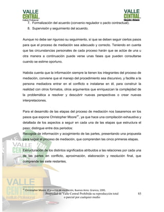 Propiedad de Valle Central Prohibida su reproducción total
o parcial por cualquier medio
85
7. Formalización del acuerdo (convenio regulador o pacto contractual).
8. Supervisión y seguimiento del acuerdo.
Aunque no debe ser riguroso su seguimiento, sí que se deben seguir ciertos pasos
para que el proceso de mediación sea adecuado y correcto. Teniendo en cuenta
que las circunstancias personales de cada proceso harán que se actúe de una u
otra manera a continuación puede verse unas fases que pueden consultarse
cuando se estime oportuno.
Habida cuenta que la información siempre la tienen los integrantes del proceso de
mediación, conviene que el manejo del procedimiento sea discursivo, y facilite a la
persona mediadora entrar en el conflicto e instalarse en él, para construir la
realidad con otros formatos, otros argumentos que enriquezcan la complejidad de
la problemática a resolver y descubrir nuevas perspectivas o crear nuevas
interpretaciones.
Para el desarrollo de las etapas del proceso de mediación nos basaremos en los
pasos que expone Christopher Moore41
, ya que hace una compilación exhaustiva y
detallada de los aspectos a seguir en cada una de las etapas que estructura el
paso; distingue entre dos periodos:
Recogida de información y acogimiento de las partes, presentando una propuesta
para seguir el proceso de mediación, que comprenden las cinco primeras etapas.
Estructuración de los distintos significados atribuidos a las relaciones por cada una
de las partes en conflicto, aproximación, elaboración y resolución final, que
comprende las siete restantes.
41
Christopher Moore, El proceso de mediación, Buenos Aires: Granica, 1995.
 