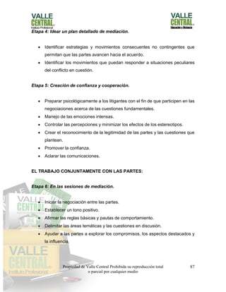Propiedad de Valle Central Prohibida su reproducción total
o parcial por cualquier medio
87
Etapa 4: Idear un plan detallado de mediación.
 Identificar estrategias y movimientos consecuentes no contingentes que
permitan que las partes avancen hacia el acuerdo.
 Identificar los movimientos que puedan responder a situaciones peculiares
del conflicto en cuestión.
Etapa 5: Creación de confianza y cooperación.
 Preparar psicológicamente a los litigantes con el fin de que participen en las
negociaciones acerca de las cuestiones fundamentales.
 Manejo de las emociones intensas.
 Controlar las percepciones y minimizar los efectos de los estereotipos.
 Crear el reconocimiento de la legitimidad de las partes y las cuestiones que
plantean.
 Promover la confianza.
 Aclarar las comunicaciones.
EL TRABAJO CONJUNTAMENTE CON LAS PARTES:
Etapa 6: En las sesiones de mediación.
 Iniciar la negociación entre las partes.
 Establecer un tono positivo.
 Afirmar las reglas básicas y pautas de comportamiento.
 Delimitar las áreas temáticas y las cuestiones en discusión.
 Ayudar a las partes a explorar los compromisos, los aspectos destacados y
la influencia.
 