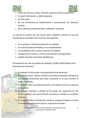 Propiedad de Valle Central Prohibida su reproducción total
o parcial por cualquier medio
9
 Puede ser informal, privada, voluntaria, gratuita y de libre cumplimiento.
 Es ágil, de fácil acceso, y rápida respuesta.
 No tiene costo.
 Es una herramienta de fortalecimiento y reconstrucción de relaciones
sociales.
 No es definitiva: puede retomarse, modificarse, superarse.
La mayoría de autores que han escrito sobre mediación coinciden en que las
características esenciales de la misma son las siguientes:
 es un proceso o método de resolución de conflictos,
 en el que las partes principales y/o sus representantes,
 con la asistencia de un tercero imparcial, el mediador,
 consiguen por sí mismas, a través de la discusión y la negociación,
 adoptar acuerdos mutuamente satisfactorios.
Puntualizando aún más el concepto de mediación, Guillén (2004) destaca cinco
elementos que intervienen:
1. El mediador no tiene poder ni autoridad para tomar decisiones.
2. El mediador apoya, asesora y facilita a las partes la búsqueda voluntaria de
una solución conveniente para todas únicamente en lo que concierne al
objeto del conflicto.
3. El mediador tiene una actitud imparcial y una relación neutra con cada una
de las partes.
4. El mediador interviene a petición de las partes, por sugerencia de una
tercera persona o por recomendación de persona o entidad con autoridad
suficiente.
5. El mediador finaliza la intervención cuando se consigue el objetivo o cuando
no resulta conveniente para alguna o ninguna de las partes.
 