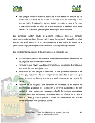 Propiedad de Valle Central Prohibida su reproducción total
o parcial por cualquier medio
91
 bien porque tienen un conflicto acerca de lo que serían los efectos de su
separación o divorcio, no se ponen de acuerdo sobre los mismos por sus
propios medios (negociación) pero no desean tampoco que sea un tercero,
el juez, quien decida por ellos, por lo que recurren a la ayuda de la persona
mediadora profesional que les ayude a conseguir este resultado.
Las personas pueden acudir al personal mediador bien por conocer
personalmente las ventajas de esta metodología de resolución de conflictos y los
efectos que está logrando, o por recomendación o derivación de alguna otra
persona que haya pasado por esta experiencia o por algún otro profesional.
Las fuentes más importantes de las derivaciones a mediación son:
 El/la juez/a de familia o las personas integrantes del personal psicosocial de
los juzgados o auxiliares de los mismos.
 Particulares que hayan pasado anteriormente por un proceso de mediación
y recomienden sus ventajas a otros.
 Terapeutas de las parejas o familiares, o bien personal dedicado a la
psicología, psiquiatría etc. que tengan como pacientes a personas que
sufran procesos de trauma emocional o duelo a causa de su ruptura de
pareja.
 Personal de la abogacía que defiendan los intereses de su cliente en
determinados procesos de separación y divorcio susceptibles de ser
mediados y sean capaces de reconocer, más allá de intereses corporativos
y económicos, que un acuerdo negociado sobre los efectos de la ruptura
entre su cliente y la contrapartes va a ser más beneficioso para ambas
partes que entrar en la contienda judicial.
 