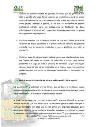 Propiedad de Valle Central Prohibida su reproducción total
o parcial por cualquier medio
93
carácter de confidencialidad del proceso, de modo que se garantice, que
todo lo vertido a lo largo de las sesiones de mediación no será en ningún
caso utilizado en un futurible proceso judicial sobre los mismos hechos
como prueba testifical o pericial, si no que se mantendrá el secreto
profesional estricto, salvo las excepciones de facilitación de datos
estadísticos a la administración (anónimos) y cuando pueda estar en peligro
la integridad de alguna persona.
 La primera sesión, que no debería exceder de una hora, u hora y media de
duración, se dirigirá igualmente a la primera toma de contacto del personal
mediador con las personas mediadas, y con el problema que traen a
mediación.
 En tercer lugar, la primera sesión debería servir para el establecimiento de
las "reglas del juego" o conjunto de principios y normas que estarán
presentes a lo largo de todo el proceso de mediación, y que constituyen
deberes para las tres partes implicadas en el mismo, cuyo incumplimiento
puede constituir una causa de abandono, desistimiento o terminación del
proceso.
3. Definición de las cuestiones a tratar y elaboración de la agenda
La identificación y definición de los temas que se traen a mediación suelen
realizarse en la segunda sesión, si bien en la primera sesión informativa se puede
haber realizado ya un esbozo de la problemática a tratar.
A fin de que las personas concreten la información referente al conflicto, algunos
autores entienden que son beneficiosas las reuniones privadas celebradas por la
persona mediadora con cada una de las partes por separado (caucus), pues
generan un clima de mayor confianza, lo cual es indudable, y previenen en cuanto
al fenómeno conocido como "colonización de narrativas"68
, que consiste en que la
 
