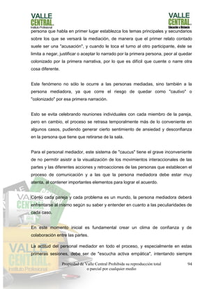 Propiedad de Valle Central Prohibida su reproducción total
o parcial por cualquier medio
94
persona que habla en primer lugar establezca los temas principales y secundarios
sobre los que se versará la mediación, de manera que el primer relato contado
suele ser una "acusación", y cuando le toca el turno al otro participante, éste se
limita a negar, justificar o aceptar lo narrado por la primera persona, peor al quedar
colonizado por la primera narrativa, por lo que es difícil que cuente o narre otra
cosa diferente.
Este fenómeno no sólo le ocurre a las personas mediadas, sino también a la
persona mediadora, ya que corre el riesgo de quedar como "cautivo" o
"colonizado" por esa primera narración.
Esto se evita celebrando reuniones individuales con cada miembro de la pareja,
pero en cambio, el proceso se retrasa temporalmente más de lo conveniente en
algunos casos, pudiendo generar cierto sentimiento de ansiedad y desconfianza
en la persona que tiene que retirarse de la sala.
Para el personal mediador, este sistema de "caucus" tiene el grave inconveniente
de no permitir asistir a la visualización de los movimientos interaccionales de las
partes y las diferentes acciones y retroacciones de las personas que establecen el
proceso de comunicación y a las que la persona mediadora debe estar muy
atenta, al contener importantes elementos para lograr el acuerdo.
Como cada pareja y cada problema es un mundo, la persona mediadora deberá
enfrentarse al mismo según su saber y entender en cuanto a las peculiaridades de
cada caso.
En este momento inicial es fundamental crear un clima de confianza y de
colaboración entre las partes.
La actitud del personal mediador en todo el proceso, y especialmente en estas
primeras sesiones, debe ser de "escucha activa empática", intentando siempre
 