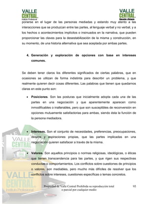Propiedad de Valle Central Prohibida su reproducción total
o parcial por cualquier medio
95
ponerse en el lugar de las personas mediadas y estando muy atento a las
interacciones que se produzcan entre las partes, al lenguaje verbal y no verbal, y a
los hechos o acontecimientos implícitos o insinuados en la narrativa, que pueden
proporcionar las claves para la desestabilización de la misma y construcción, en
su momento, de una historia alternativa que sea aceptada por ambas partes.
4. Generación y exploración de opciones con base en intereses
comunes.
Se deben tener claros los diferentes significados de ciertas palabras, que en
ocasiones se utilizan de forma indistinta para describir un problema, y que
realmente quieren decir cosas diferentes. Las palabras que tienen que quedarnos
claras en este punto son:
 Posiciones. Son las posturas que inicialmente adopta cada una de las
partes en una negociación y que aparentemente aparecen como
inmodificables o inalterables, pero que son susceptibles de reconversión en
opciones mutuamente satisfactorias para ambas, siendo ésta la función de
la persona mediadora.
 Intereses. Son el conjunto de necesidades, preferencias, preocupaciones,
deseos y aspiraciones propias, que las partes implicadas en una
negociación quieren satisfacer a través de la misma.
 Valores. Son aquellos principios o normas religiosas, ideológicas, o éticas
que tienen transcendencia para las partes, y que rigen sus respectivas
conductas o comportamientos. Los conflictos sobre cuestiones de principios
o valores, son mediables, pero mucho más difíciles de resolver que los
conflictos sobre intereses, cuestiones específicas o temas concretos.
 