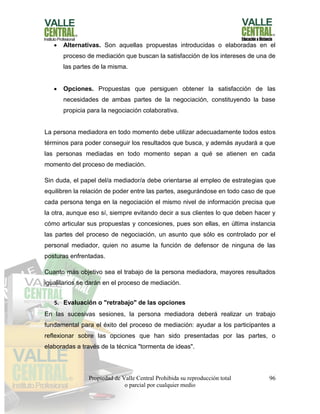 Propiedad de Valle Central Prohibida su reproducción total
o parcial por cualquier medio
96
 Alternativas. Son aquellas propuestas introducidas o elaboradas en el
proceso de mediación que buscan la satisfacción de los intereses de una de
las partes de la misma.
 Opciones. Propuestas que persiguen obtener la satisfacción de las
necesidades de ambas partes de la negociación, constituyendo la base
propicia para la negociación colaborativa.
La persona mediadora en todo momento debe utilizar adecuadamente todos estos
términos para poder conseguir los resultados que busca, y además ayudará a que
las personas mediadas en todo momento sepan a qué se atienen en cada
momento del proceso de mediación.
Sin duda, el papel del/a mediador/a debe orientarse al empleo de estrategias que
equilibren la relación de poder entre las partes, asegurándose en todo caso de que
cada persona tenga en la negociación el mismo nivel de información precisa que
la otra, aunque eso sí, siempre evitando decir a sus clientes lo que deben hacer y
cómo articular sus propuestas y concesiones, pues son ellas, en última instancia
las partes del proceso de negociación, un asunto que sólo es controlado por el
personal mediador, quien no asume la función de defensor de ninguna de las
posturas enfrentadas.
Cuanto más objetivo sea el trabajo de la persona mediadora, mayores resultados
igualitarios se darán en el proceso de mediación.
5. Evaluación o "retrabajo" de las opciones
En las sucesivas sesiones, la persona mediadora deberá realizar un trabajo
fundamental para el éxito del proceso de mediación: ayudar a los participantes a
reflexionar sobre las opciones que han sido presentadas por las partes, o
elaboradas a través de la técnica "tormenta de ideas".
 