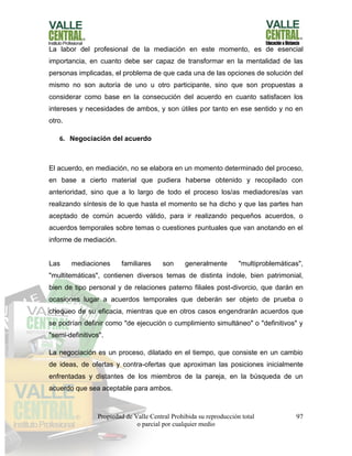 Propiedad de Valle Central Prohibida su reproducción total
o parcial por cualquier medio
97
La labor del profesional de la mediación en este momento, es de esencial
importancia, en cuanto debe ser capaz de transformar en la mentalidad de las
personas implicadas, el problema de que cada una de las opciones de solución del
mismo no son autoría de uno u otro participante, sino que son propuestas a
considerar como base en la consecución del acuerdo en cuanto satisfacen los
intereses y necesidades de ambos, y son útiles por tanto en ese sentido y no en
otro.
6. Negociación del acuerdo
El acuerdo, en mediación, no se elabora en un momento determinado del proceso,
en base a cierto material que pudiera haberse obtenido y recopilado con
anterioridad, sino que a lo largo de todo el proceso los/as mediadores/as van
realizando síntesis de lo que hasta el momento se ha dicho y que las partes han
aceptado de común acuerdo válido, para ir realizando pequeños acuerdos, o
acuerdos temporales sobre temas o cuestiones puntuales que van anotando en el
informe de mediación.
Las mediaciones familiares son generalmente "multiproblemáticas",
"multitemáticas", contienen diversos temas de distinta índole, bien patrimonial,
bien de tipo personal y de relaciones paterno filiales post-divorcio, que darán en
ocasiones lugar a acuerdos temporales que deberán ser objeto de prueba o
chequeo de su eficacia, mientras que en otros casos engendrarán acuerdos que
se podrían definir como "de ejecución o cumplimiento simultáneo" o "definitivos" y
"semi-definitivos".
La negociación es un proceso, dilatado en el tiempo, que consiste en un cambio
de ideas, de ofertas y contra-ofertas que aproximan las posiciones inicialmente
enfrentadas y distantes de los miembros de la pareja, en la búsqueda de un
acuerdo que sea aceptable para ambos.
 