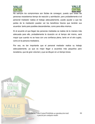 Propiedad de Valle Central Prohibida su reproducción total
o parcial por cualquier medio
99
No siempre los compromisos son fáciles de conseguir, puesto que todas las
personas necesitamos tiempo de reacción y asimilación, pero probablemente si el
personal mediador realiza el trabajo adecuadamente, puede ayudar a que las
partes de la mediación puedan ver los beneficios futuros que tendrán sus
acuerdos: tanto para posibles descendientes, como para ellos mismos.
Si el acuerdo al que llegan las personas mediadas se realiza de la manera más
adecuada para ello, probablemente la duración en el tiempo del mismo, será
mayor que cuando no se hace con una confianza plena, tanto en el otro sujeto,
como en la persona mediadora.
Por eso, es tan importante que el personal mediador realice su trabajo
adecuadamente, ya que es mejor llegar a acuerdos más pequeños pero
duraderos, que de gran volumen y que se diluyan en un tiempo breve.
 