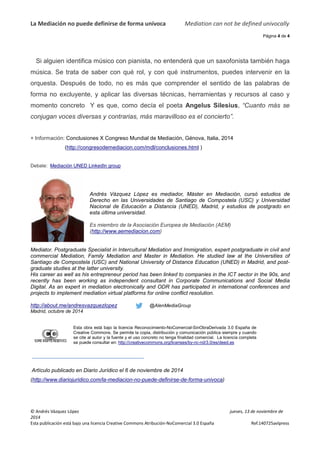 La Mediación no puede definirse de forma unívoca 
Si alguien identifica músico con pianista, no entenderá que un saxofonista también haga 
música. Se trata de saber con 
qué rol, y con qué instrumentos, puedes 
orquesta. Después de todo, no es más que comprender el sentido de las palabras de 
forma no excluyente, y aplicar las diversas técnicas, herramientas y recursos al caso y 
momento concreto Y es que, c 
conjugan voces diversas y contrarias, más maravilloso es el concierto”. 
+ Información: Conclusiones X Congreso Mundial de Mediación, 
(http://congresodemediacion.com/mdl/conclusiones.html 
Debate: Mediación UNED LinkedIn group 
intervenir en la 
Silesius, “Cuanto más se 
Andrés Vázquez López es 
Derecho en las Universidades de Santiago de Compostela (USC) y Universidad 
Nacional de Educación a Distancia (UNED), Madrid, y estudios de postgrado en 
esta última universidad. 
Es miembro de la Asociac 
(http://www.aemediacion.com 
Mediator. Postgraduate Specialist in Intercultural Mediation and Immigration, expert postgraduate in civil and 
commercial Mediation, Family Mediation and 
Santiago de Compostela (USC) and National University of Distance Education (UNED) in Madrid, and 
graduate studies at the latter university. 
His career as well as his entrepreneur period has 
recently has been working as independent consultant in Corporate Communications and Social Media 
Digital. As an expert in mediation electronically and ODR has participated in international conferen 
projects to implement mediation virtual platforms for online conflict resolution. 
http://about.me/andresvazquezlopez 
Madrid, octubre de 2014 
Esta obra está bajo la licencia 
Reconocimiento-NoComercial-SinObraDerivada 3.0 España de 
Creative Commons. Se permite la copia, distribución y comunicación pública siempre y cuando 
se cite al autor y la fuente y el uso concreto no tenga finalidad comercial. La licencia completa 
se puede consultar en: 
http://creativecommons.org/licenses/by-nc-nd/3.0/es/deed.es 
Artículo publicado en Diario Jurídico el 6 de noviembre 
(http://www.diariojuridico.com/la-mediacion 
© Andrés Vázquez López 
2014 
Esta publicación está bajo una licencia Creative Commons Atribución 
Mediation can not 
jueves, 13 de noviembre de 
Atribución-NoComercial 3.0 España 
, como decía el poeta Angelus Silesius 
Génova, Italia, 2014 
) 
mediador, Máster en Mediación, cursó estudios de 
Asociación Europea de Mediación (AEM) 
com) 
mmercial Master in Mediation. He studied law at the Universities of 
been linked to companies in the ICT sector in the 90s, and 
@AlenMediaGroup 
de 2014 
mediacion-no-puede-definirse-de-forma-univoca) 
be defined univocally 
Página 4 de 4 
Ref.140725avlpress 
uropea post-been 
conferences and 
