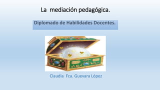 La mediación pedagógica.
Diplomado de Habilidades Docentes.
Claudia Fca. Guevara López
 