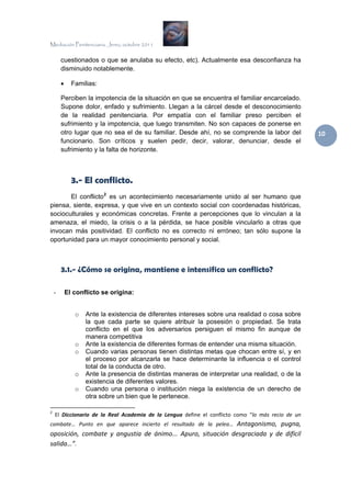 Mediación Penitenciaria. Jerez, octubre 2011


        cuestionados o que se anulaba su efecto, etc). Actualmente esa desconfianza ha
        disminuido notablemente.

        •     Familias:

        Perciben la impotencia de la situación en que se encuentra el familiar encarcelado.
        Supone dolor, enfado y sufrimiento. Llegan a la cárcel desde el desconocimiento
        de la realidad penitenciaria. Por empatía con el familiar preso perciben el
        sufrimiento y la impotencia, que luego transmiten. No son capaces de ponerse en
        otro lugar que no sea el de su familiar. Desde ahí, no se comprende la labor del                               10 
        funcionario. Son críticos y suelen pedir, decir, valorar, denunciar, desde el
        sufrimiento y la falta de horizonte.



              3.- El conflicto.
       El conflicto 2 es un acontecimiento necesariamente unido al ser humano que
piensa, siente, expresa, y que vive en un contexto social con coordenadas históricas,
socioculturales y económicas concretas. Frente a percepciones que lo vinculan a la
amenaza, el miedo, la crisis o a la pérdida, se hace posible vincularlo a otras que
invocan más positividad. El conflicto no es correcto ni erróneo; tan sólo supone la
oportunidad para un mayor conocimiento personal y social.



        3.1.- ¿Cómo se origina, mantiene e intensifica un conflicto?

    -       El conflicto se origina:


                 o      Ante la existencia de diferentes intereses sobre una realidad o cosa sobre
                        la que cada parte se quiere atribuir la posesión o propiedad. Se trata
                        conflicto en el que los adversarios persiguen el mismo fin aunque de
                        manera competitiva
                 o      Ante la existencia de diferentes formas de entender una misma situación.
                 o      Cuando varias personas tienen distintas metas que chocan entre sí, y en
                        el proceso por alcanzarla se hace determinante la influencia o el control
                        total de la conducta de otro.
                 o      Ante la presencia de distintas maneras de interpretar una realidad, o de la
                        existencia de diferentes valores.
                 o      Cuando una persona o institución niega la existencia de un derecho de
                        otra sobre un bien que le pertenece.
                                                            
2
      El  Diccionario  de  la  Real  Academia  de  la  Lengua  define  el  conflicto  como  “lo  más  recio  de  un 
combate…  Punto  en  que  aparece  incierto  el  resultado  de  la  pelea…  Antagonismo,  pugna, 
oposición,  combate  y  angustia  de  ánimo...  Apuro,  situación  desgraciada  y  de  difícil 
salida…”. 
 