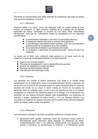 Mediación Penitenciaria. Jerez, octubre 2011


elementos es imprescindible para poder entender las condiciones del juego de diálogo
que queremos establecer en prisión.

         4.3.1.- Estructura:

Podemos definir a la cárcel como una institución total, en cuanto:”donde un gran
número de individuos en igual situación, aislados de la sociedad por un período
apreciable de tiempo, comparten su encierro en una rutina diaria, administrada
formalmente”. Este tipo de instituciones totales se caracterizan por las siguientes
características:
                                                                                            16 
                  a) sometimiento inapelable y coercitivo a la autoridad jerárquica;
                  b) separación efectiva del modo o contexto de procedencia;
                  c) las diferentes necesidades están cubiertas, junto con una regulación
                  pormenorizada de los aspectos de la vida cotidiana;
                  d) se pretende domesticar la personalidad del sujeto;
                  e) se tiende a ir eliminando las distinciones entre ámbito de ocio y de
                  ocupación.

La prisión por lo tanto como institución total produce en la mayor parte de las
ocasiones un proceso de despersonalización y de desocialización

         Ruptura con el mundo exterior
         Procesos de desadaptación social y desidentificación personal
         Proceso de adaptación al medio carcelario
         Procesos de desvinculación familiar
         Intensificación del desarraigo social


         4.3.2.- Personas:

Las personas que habitan la prisión pertenecen casi todas a un estrato social
caracterizado por la marginación social y la desestructuración familiar y personal. No
es extraño que el perfil de las personas presas se repita insistentemente en todas las
cárceles del mundo en su mayor o menor medida en función de los grados de
desarrollo. Pero en cualquier caso, y para lo que nos interesa de cara a un proceso
pedagógico de resolución de conflictos basado en el diálogo, nos encontramos con
personas con una escasa formación reglada, baja empleabilidad, con problemas de
adicción a drogas, problemas de salud mental, y con una tipología delictiva muy
vinculada a la captación de escasos recursos para la supervivencia personal (pequeño
tráfico de drogas, delitos contra la propiedad, …).



         4.3.3.- Relaciones:

Las relaciones en el entorno de prisión se podrían calificar en un doble sentido:

    •   Relaciones entre iguales: relaciones entre las personas presas entre sí.
        Normalmente estas relaciones están basadas en relaciones de poder,
        fundamentalmente físico o de violencia, estableciendo una jerarquía entre
        grupos e individuos. La desconfianza, la violencia, y el intercambio suelen
 