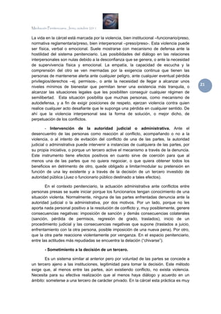 Mediación Penitenciaria. Jerez, octubre 2011


La vida en la cárcel está marcada por la violencia, bien institucional –funcionario/preso,
normativa reglamentaria/preso, bien interpersonal –preso/preso-. Esta violencia puede
ser física, verbal o emocional. Suele mostrarse con mecanismo de defensa ante la
hostilidad del sistema penitenciario. Las posibilidades del diálogo en las relaciones
interpersonales son nulas debido a la desconfianza que se genera, o ante la necesidad
de supervivencia física y emocional. La empatía, la capacidad de escucha y la
comprensión del otro se ven mermadas por la exigencia continua que tienen las
personas de mantenerse alerta ante cualquier peligro, ante cualquier eventual pérdida
privilegios/derechos –ej. permisos-, o ante la necesidad de llegar a alcanzar unos
niveles mínimos de bienestar que permitan tener una existencia más tranquila, o
                                                                                             21 
alcanzar las situaciones legales que les posibiliten conseguir cualquier régimen de
semilibertad. Esta situación posibilita que muchas personas, como mecanismo de
autodefensa, y a fin de exigir posiciones de respeto, ejerzan violencia contra quien
realice cualquier acto desafiante que le suponga una pérdida en cualquier sentido. De
ahí que la violencia interpersonal sea la forma de solución, o mejor dicho, de
perpetuación de los conflictos.

        - Intervención de la autoridad judicial o administrativa. Ante el
desencuentro de las personas como reacción al conflicto, acompañando o no a la
violencia, o al intento de evitación del conflicto de una de las partes, la autoridad
judicial o administrativa puede intervenir a instancias de cualquiera de las partes, por
su propia iniciativa, o porque un tercero active el mecanismo a través de la denuncia.
Este instrumento tiene efectos positivos en cuanto sirve de coerción para que al
menos una de las partes que no quiera negociar, o que quiera obtener todos los
beneficios en detrimento de otro, quede obligado a limitar/modular su pretensión en
función de una ley existente y a través de la decisión de un tercero investido de
autoridad pública (Juez o funcionario público destinado a tales efectos).

        En el contexto penitenciario, la actuación administrativa ante conflictos entre
personas presas se suele iniciar porque los funcionarios tengan conocimiento de una
situación violenta. Normalmente, ninguna de las partes enfrentadas denuncia ante la
autoridad judicial o la administrativa, por dos motivos. Por un lado, porque no les
aporta nada personal positivo a la resolución de conflicto y, muy posiblemente, genere
consecuencias negativas: imposición de sanción y demás consecuencias colaterales
(sanción, pérdida de permisos, regresión de grado, traslados), inicio de un
procedimiento judicial y las consecuencias negativas que supone (traslados a juicio,
enfrentamiento con la otra persona, posible imposición de una nueva pena). Por otro,
que la otra parte reaccione violentamente por venganza. En el espacio penitenciario,
entre las actitudes más repudiadas se encuentra la delación (“chivarse”).

        - Sometimiento a la decisión de un tercero.

       Es un sistema similar al anterior pero por voluntad de las partes se concede a
un tercero ajeno a las instituciones, legitimidad para tomar la decisión. Este método
exige que, al menos entre las partes, aún existiendo conflicto, no exista violencia.
Necesita para su efectiva realización que al menos haya diálogo y acuerdo en un
ámbito: someterse a una tercero de carácter privado. En la cárcel esta práctica es muy
 