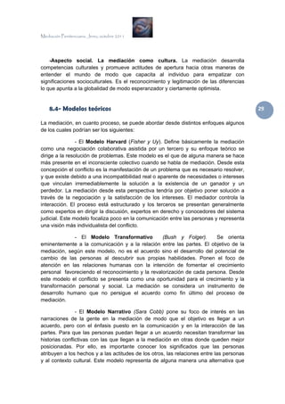Mediación Penitenciaria. Jerez, octubre 2011




    -Aspecto social. La mediación como cultura. La mediación desarrolla
competencias culturales y promueve actitudes de apertura hacia otras maneras de
entender el mundo de modo que capacita al individuo para empatizar con
significaciones socioculturales. Es el reconocimiento y legitimación de las diferencias
lo que apunta a la globalidad de modo esperanzador y ciertamente optimista.


    8.4- Modelos teóricos                                                                  29 

La mediación, en cuanto proceso, se puede abordar desde distintos enfoques algunos
de los cuales podrían ser los siguientes:

                - El Modelo Harvard (Fisher y Uy). Define básicamente la mediación
como una negociación colaborativa asistida por un tercero y su enfoque teórico se
dirige a la resolución de problemas. Este modelo es el que de alguna manera se hace
más presente en el inconsciente colectivo cuando se habla de mediación. Desde esta
concepción el conflicto es la manifestación de un problema que es necesario resolver,
y que existe debido a una incompatibilidad real o aparente de necesidades o intereses
que vinculan irremediablemente la solución a la existencia de un ganador y un
perdedor. La mediación desde esta perspectiva tendría por objetivo poner solución a
través de la negociación y la satisfacción de los intereses. El mediador controla la
interacción. El proceso está estructurado y los terceros se presentan generalmente
como expertos en dirigir la discusión, expertos en derecho y conocedores del sistema
judicial. Este modelo focaliza poco en la comunicación entre las personas y representa
una visión más individualista del conflicto.

              - El Modelo Transformativo          (Bush y Folger).      Se orienta
eminentemente a la comunicación y a la relación entre las partes. El objetivo de la
mediación, según este modelo, no es el acuerdo sino el desarrollo del potencial de
cambio de las personas al descubrir sus propias habilidades. Ponen el foco de
atención en las relaciones humanas con la intención de fomentar el crecimiento
personal favoreciendo el reconocimiento y la revalorización de cada persona. Desde
este modelo el conflicto se presenta como una oportunidad para el crecimiento y la
transformación personal y social. La mediación se considera un instrumento de
desarrollo humano que no persigue el acuerdo como fin último del proceso de
mediación.

                - El Modelo Narrativo (Sara Cobb) pone su foco de interés en las
narraciones de la gente en la mediación de modo que el objetivo es llegar a un
acuerdo, pero con el énfasis puesto en la comunicación y en la interacción de las
partes. Para que las personas puedan llegar a un acuerdo necesitan transformar las
historias conflictivas con las que llegan a la mediación en otras donde queden mejor
posicionadas. Por ello, es importante conocer los significados que las personas
atribuyen a los hechos y a las actitudes de los otros, las relaciones entre las personas
y al contexto cultural. Este modelo representa de alguna manera una alternativa que
 
