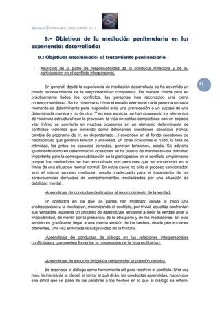 Mediación Penitenciaria. Jerez, octubre 2011


    9.- Objetivos de la mediación penitenciaria en las
experiencias desarrolladas
     9.1 Objetivos encaminados al tratamiento penitenciario:

 -    Asunción de la parte de responsabilidad de la conducta infractora y de su
      participación en el conflicto interpersonal.

                                                                                            31 
        En general, desde la experiencia de mediación desarrollada se ha advertido un
pronto reconocimiento de la responsabilidad compartida. De manera tímida pero en
prácticamente todos los conflictos, las personas han reconocido una cierta
corresponsabilidad. Se ha observado cómo el estado interno de cada persona en cada
momento es determinante para responder ante una provocación o un suceso de una
determinada manera y no de otra. Y en este aspecto, se han observado los elementos
de violencia estructural que lo provocan: la vida en celdas compartidas con un espacio
vital ínfimo se convierte en muchas ocasiones en un elemento determinante de
conflictos violentos que teniendo como detonantes cuestiones absurdas (ronca,
cambia de programa de tv, es desordenado…) esconden en el fondo cuestiones de
habitabilidad que generan tensión y ansiedad. En otras ocasiones el ruido, la falta de
intimidad, los gritos en espacios cerrados, generan tensiones, estrés. Se advierte
igualmente como en determinadas ocasiones se ha puesto de manifiesto una dificultad
importante para la corresponsabilización en la participación en el conflicto simplemente
porque los mediadores se han encontrado con personas que se encuentran en el
límite de una situación mental normal. En estos casos no sólo el proceso sancionador,
sino el mismo proceso mediador, resulta inadecuado para el tratamiento de las
consecuencias derivadas de comportamientos mediatizados por una situación de
debilidad mental.

        -Aprendizaje de conductas destinadas al reconocimiento de la verdad.

        En conflictos en los que las partes han mostrado desde el inicio una
predisposición a la mediación, minimizando el conflicto, por trivial, aquellas confrontan
sus verdades. Aparece un proceso de aprendizaje tendente a decir la verdad ante la
imposibilidad, de mentir por la presencia de la otra parte y de los mediadores. En este
sentido es gratificante llegar a una misma versión de los hechos, desde percepciones
diferentes, una vez eliminada la subjetividad de la historia.

        -Aprendizaje de conductas de diálogo en las relaciones interpersonales
conflictivas y que pueden fomentar la preparación de la vida en libertad.



        -Aprendizaje de escucha dirigida a comprender la posición del otro.

        Se reconoce el diálogo como herramienta útil para resolver el conflicto. Una vez
más, la inercia de la cárcel, el temor al qué dirán, las conductas aprendidas, hacen que
sea difícil que se pase de las palabras a los hechos en lo que al diálogo se refiere.
 