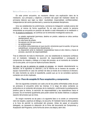Mediación Penitenciaria. Jerez, octubre 2011


    En este primer encuentro, es necesario ofrecer una explicación clara de la
mediación, sus principios y objetivos y también del papel del mediador desde los
principios básicos que rigen su labor: neutralidad, imparcialidad, confidencialidad,
independencia del centro penitenciario y carencia de potestad disciplinaria.

    Una vez establecidos los preliminares, comienza la indagación cuidada acerca del
conflicto, al menos de forma superficial. Es en este punto cuando la persona
entrevistada se encuentra en posición de decidir si está interesada en la mediación o
no. Si acepta la mediación, se continúa con la entrevista investigando acerca de:
                                                                                             35 
         su estado regimental (permisos, destino en prisión, estancia en otros centros
         penitenciarios, etc.)
         su vida fuera de prisión
         los apoyos con los que cuenta
         su autoconcepto
         el conflicto (circunstancias en que ocurrió, emociones que le suscita, rol que se
         autoatribuye, consecuencias disciplinarias…)
         su disposición ante la mediación (expectativas hacia el otro interno y hacia el
         proceso, asunción de responsabilidad)

Tras la obtención de toda la información, una vez establecida la necesaria confianza
con el mediador, trabajada la asunción de responsabilidad y conseguido el
compromiso de respeto y diálogo a lo largo del proceso, es el momento de contactar
con la otra parte, con la que se repite el proceso descrito.

En caso de que la persona no acepte el proceso, se respeta absolutamente su
decisión, se le agradece su atención y se le informa de la manera de acceder al
equipo nuevamente en caso de cambiar de idea (a través de la instancia al director).
En este momento se cierra el expediente, puesto que ya no se considera oportuno
contactar con el otro implicado.

    10.3.- Fase de acogida II: Fase aceptación y compromiso

    Son los siguientes contactos con cada una de las partes enfrentadas antes de que
se produzca el encuentro entre las mismas. A lo largo de estos contactos se
profundiza en el contenido del proceso de la mediación, confirmando la predisposición
positiva para la misma, la asunción de responsabilidad y las expectativas hacia el
proceso. Es el momento igualmente para poder aclarar las dudas relativas a cualquier
aspecto del proceso que se inicia.

    En ningún momento se da paso a la siguiente fase si no existe un compromiso
claro de respeto y apertura al diálogo y la escucha. El mediador tiene la última palabra
a la hora de permitir la continuidad del proceso. Antes de pasar al encuentro
dialogado, es necesaria la obtención de la firma del documento de Compromiso y
Aceptación del Programa, como forma de cerrar una etapa y abrir otra.
 