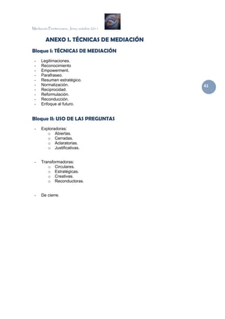 Mediación Penitenciaria. Jerez, octubre 2011


        ANEXO I. TÉCNICAS DE MEDIACIÓN
Bloque I: TÉCNICAS DE MEDIACIÓN
 -    Legitimaciones.
 -    Reconocimiento
 -    Empowerment.
 -    Parafraseo.
 -    Resumen estratégico.
 -    Normalización.                           41 
 -    Reciprocidad.
 -    Reformulación.
 -    Reconducción.
 -    Enfoque al futuro.


Bloque II: USO DE LAS PREGUNTAS
 -    Exploradoras:
         o Abiertas.
         o Cerradas.
         o Aclaratorias.
         o Justificativas.


 -    Transformadoras:
         o Circulares.
         o Estratégicas.
         o Creativas.
         o Reconductoras.


 -    De cierre.
 