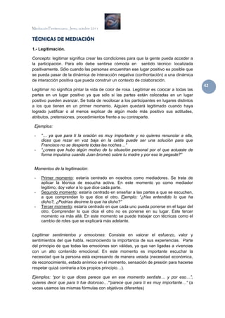 Mediación Penitenciaria. Jerez, octubre 2011


TÉCNICAS DE MEDIACIÓN
1.- Legitimación.

Concepto: legitimar significa crear las condiciones para que la gente pueda acceder a
la participación. Para ello debe sentirse cómoda en sentido técnico: localizada
positivamente. Sólo cuando las personas encuentran ese lugar positivo es posible que
se pueda pasar de la dinámica de interacción negativa (confrontación) a una dinámica
de interacción positiva que pueda construir un contexto de colaboración.
                                                                                           42 
Legitimar no significa pintar la vida de color de rosa. Legitimar es colocar a todas las
partes en un lugar positivo ya que sólo si las partes están colocadas en un lugar
positivo pueden avanzar. Se trata de recolocar a los participantes en lugares distintos
a los que tienen en un primer momento. Alguien quedará legitimado cuando haya
logrado justificar o al menos explicar de algún modo más positivo sus actitudes,
atributos, pretensiones, procedimientos frente a su contraparte.

 Ejemplos:

 -    “… ya que para ti la oración es muy importante y no quieres renunciar a ella,
      dices que rezar en voz baja en la celda puede ser una solución para que
      Francisco no se despierte todas las noches…”
 -    “¿crees que hubo algún motivo de tu situación personal por el que actuaste de
      forma impulsiva cuando Juan bromeó sobre tu madre y por eso le pegaste?”


 Momentos de la legitimación:

 -    Primer momento: estaría centrado en nosotros como mediadores. Se trata de
      aplicar la técnica de escucha activa. En este momento yo como mediador
      legitimo, doy valor a lo que dice cada parte.
 -    Segundo momento: estaría centrado en enseñar a las partes a que se escuchen,
      a que comprendan lo que dice el otro. Ejemplo: “¿Has entendido lo que ha
      dicho?, ¿Podrías decirme lo que ha dicho?”
 -    Tercer momento: estaría centrado en que cada uno pueda ponerse en el lugar del
      otro. Comprender lo que dice el otro no es ponerse en su lugar. Este tercer
      momento va más allá. En este momento se puede trabajar con técnicas como el
      cambio de roles que se explicará más adelante.


Legitimar sentimientos y emociones: Consiste en valorar el esfuerzo, valor y
sentimientos del que habla, reconociendo la importancia de sus experiencias. Parte
del principio de que todas las emociones son válidas, ya que van ligadas a vivencias
con un alto contenido emocional. En este momento es importante escuchar la
necesidad que la persona está expresando de manera velada (necesidad económica,
de reconocimiento, estado anímico en el momento, sensación de presión para hacerse
respetar quizá contraria a los propios principio…).

Ejemplos: “por lo que dices parece que en ese momento sentiste… y por eso…”,
quieres decir que para ti fue doloroso…”“parece que para ti es muy importante…” (a
veces usamos las mismas fórmulas con objetivos diferentes)
 