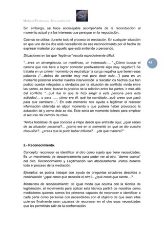 Mediación Penitenciaria. Jerez, octubre 2011


Sin embargo, se hace aconsejable acompañarla de la reconducción al
momento actual y a los intereses que persigue en la negociación.

Cuándo se utiliza: durante todo el proceso de mediación. En cualquier situación
en que uno de los dos está necesitando de ese reconocimiento por el hecho de
expresar malestar por aquello que está sintiendo o pensando.

Situaciones en las que “legitimar” resulta especialmente difícil.

“…eres un sinvergüenza, un mentiroso, un interesado…..” ¿Cómo buscar el                 43 
camino que nos lleve a lograr connotar positivamente algo muy negativo? Se
trataría en un primer momento de neutralizar la carga negativa que tienen esas
palabras (“…debes de sentirte muy mal para decir esto…”) para en un
momento posterior orientar nuestra intervención a rescatar los hechos que han
podido quedar relegados u olvidados por la situación de conflicto vivida entre
las partes, es decir, buscar lo positivo de la relación entre las partes, ir más allá
del conflicto “…qué fue lo que te hizo elegir a esta persona para esta
actividad… o para …., cómo era él, qué ha cambiado…qué crees que pasó
para que cambiara…”. En este momento nos ayuda a legitimar el rescatar
información obtenida en algún momento y que pudiera haber provocado la
actuación tal y como ésta se dio. Éste sería un momento idóneo para emplear
el recurso del cambio de roles.

“Antes hablabas de que conoces a Pepe desde que entraste aquí, ¿qué sabes
de su situación personal?... ¿cómo era en el momento en que se dio vuestra
discusión?...¿crees que le pudo haber influido?... ¿de qué manera?”



2.- Reconocimiento.

Concepto: reconocer es identificar al otro como sujeto que tiene necesidades.
Es un movimiento de descentramiento para poder ver al otro, “darme cuenta”
del otro. Reconocimiento y Legitimación van absolutamente unidos durante
todo el proceso de la mediación.

Ejemplos: se podría trabajar con ayuda de preguntas circulares descritas a
continuación “¿qué crees que necesita el otro?.. ¿qué crees que siente…?...

Momentos de reconocimiento: de igual modo que ocurría con la técnica de
legitimación, el movimiento para aplicar esta técnica partirá de nosotros como
mediadores quienes somos los primeros capaces de reconocer e identificar a
cada parte como personas con necesidades con el objetivo de que sean ellas
quienes finalmente sean capaces de reconocer en el otro esas necesidades
que les permitirán salir de la confrontación.
 