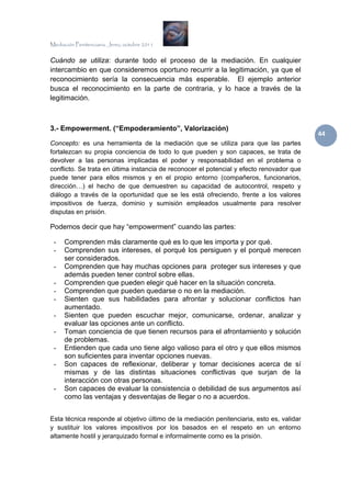 Mediación Penitenciaria. Jerez, octubre 2011


Cuándo se utiliza: durante todo el proceso de la mediación. En cualquier
intercambio en que consideremos oportuno recurrir a la legitimación, ya que el
reconocimiento sería la consecuencia más esperable. El ejemplo anterior
busca el reconocimiento en la parte de contraria, y lo hace a través de la
legitimación.



3.- Empowerment. (“Empoderamiento”, Valorización)
                                                                                           44 
Concepto: es una herramienta de la mediación que se utiliza para que las partes
fortalezcan su propia conciencia de todo lo que pueden y son capaces, se trata de
devolver a las personas implicadas el poder y responsabilidad en el problema o
conflicto. Se trata en última instancia de reconocer el potencial y efecto renovador que
puede tener para ellos mismos y en el propio entorno (compañeros, funcionarios,
dirección…) el hecho de que demuestren su capacidad de autocontrol, respeto y
diálogo a través de la oportunidad que se les está ofreciendo, frente a los valores
impositivos de fuerza, dominio y sumisión empleados usualmente para resolver
disputas en prisión.

Podemos decir que hay “empowerment” cuando las partes:

 -    Comprenden más claramente qué es lo que les importa y por qué.
 -    Comprenden sus intereses, el porqué los persiguen y el porqué merecen
      ser considerados.
 -    Comprenden que hay muchas opciones para proteger sus intereses y que
      además pueden tener control sobre ellas.
 -    Comprenden que pueden elegir qué hacer en la situación concreta.
 -    Comprenden que pueden quedarse o no en la mediación.
 -    Sienten que sus habilidades para afrontar y solucionar conflictos han
      aumentado.
 -    Sienten que pueden escuchar mejor, comunicarse, ordenar, analizar y
      evaluar las opciones ante un conflicto.
 -    Toman conciencia de que tienen recursos para el afrontamiento y solución
      de problemas.
 -    Entienden que cada uno tiene algo valioso para el otro y que ellos mismos
      son suficientes para inventar opciones nuevas.
 -    Son capaces de reflexionar, deliberar y tomar decisiones acerca de sí
      mismas y de las distintas situaciones conflictivas que surjan de la
      interacción con otras personas.
 -    Son capaces de evaluar la consistencia o debilidad de sus argumentos así
      como las ventajas y desventajas de llegar o no a acuerdos.


Esta técnica responde al objetivo último de la mediación penitenciaria, esto es, validar
y sustituir los valores impositivos por los basados en el respeto en un entorno
altamente hostil y jerarquizado formal e informalmente como es la prisión.
 