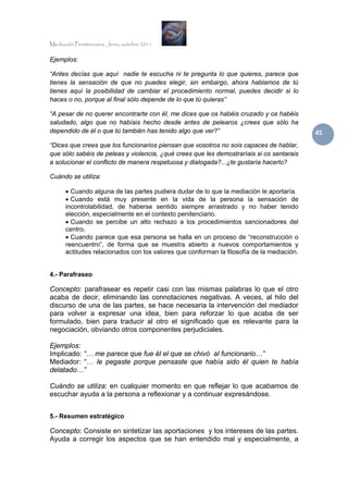 Mediación Penitenciaria. Jerez, octubre 2011


Ejemplos:

“Antes decías que aquí nadie te escucha ni te pregunta lo que quieres, parece que
tienes la sensación de que no puedes elegir, sin embargo, ahora hablamos de tú
tienes aquí la posibilidad de cambiar el procedimiento normal, puedes decidir si lo
haces o no, porque al final sólo depende de lo que tú quieras”

“A pesar de no querer encontrarte con él, me dices que os habéis cruzado y os habéis
saludado, algo que no habíais hecho desde antes de pelearos ¿crees que sólo ha
dependido de él o que tú también has tenido algo que ver?”                                 45 
“Dices que crees que los funcionarios piensan que vosotros no sois capaces de hablar,
que sólo sabéis de peleas y violencia, ¿qué crees que les demostraríais si os sentarais
a solucionar el conflicto de manera respetuosa y dialogada?...¿te gustaría hacerlo?

Cuándo se utiliza:

      • Cuando alguna de las partes pudiera dudar de lo que la mediación le aportaría.
      • Cuando está muy presente en la vida de la persona la sensación de
      incontrolabilidad, de haberse sentido siempre arrastrado y no haber tenido
      elección, especialmente en el contexto penitenciario.
      • Cuando se percibe un alto rechazo a los procedimientos sancionadores del
      centro.
      • Cuando parece que esa persona se halla en un proceso de “reconstrucción o
      reencuentro”, de forma que se muestra abierto a nuevos comportamientos y
      actitudes relacionados con los valores que conforman la filosofía de la mediación.


4.- Parafraseo

Concepto: parafrasear es repetir casi con las mismas palabras lo que el otro
acaba de decir, eliminando las connotaciones negativas. A veces, al hilo del
discurso de una de las partes, se hace necesaria la intervención del mediador
para volver a expresar una idea, bien para reforzar lo que acaba de ser
formulado, bien para traducir al otro el significado que es relevante para la
negociación, obviando otros componentes perjudiciales.

Ejemplos:
Implicado: “… me parece que fue él el que se chivó al funcionario…”
Mediador: “… le pegaste porque pensaste que había sido él quien te había
delatado…”

Cuándo se utiliza: en cualquier momento en que reflejar lo que acabamos de
escuchar ayuda a la persona a reflexionar y a continuar expresándose.


5.- Resumen estratégico

Concepto: Consiste en sintetizar las aportaciones y los intereses de las partes.
Ayuda a corregir los aspectos que se han entendido mal y especialmente, a
 
