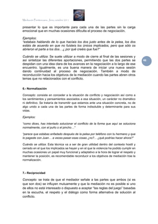 Mediación Penitenciaria. Jerez, octubre 2011


presentar lo que es importante para cada una de las partes sin la carga
emocional que en muchas ocasiones dificulta el proceso de negociación.

Ejemplos:
“estabais hablando de lo que hacíais los dos justo antes de la pelea, los dos
estáis de acuerdo en que no fuisteis los únicos implicados, pero que sólo os
abrieron el parte a los dos…¿ por qué creéis que fue?”

Cuándo se utiliza: Se suele utilizar a modo de cierre al final de las sesiones y
así sintetizar las diferentes aportaciones, permitiendo que las dos partes se             46 
despidan con una idea clara de los avances en la negociación a lo largo de ese
encuentro. Igualmente, es una buena manera de iniciar una nueva sesión
dando continuidad al proceso de negociación. También a modo de
reconducción hacia los objetivos de la mediación cuando las partes abren otros
temas que no relacionados con el conflicto.


6.- Normalización

Concepto: consiste en conceder a la situación de conflicto y negociación así como a
los sentimientos y pensamientos asociados a esa situación, un carácter no dramático
ni definitivo. Se trataría de transmitir que estamos ante una situación concreta, no de
algo unido a cada una de las partes de forma indisoluble y determinante para sus
vidas.

Ejemplos:

“como dices, has intentado solucionar el conflicto de la forma que aquí se soluciona
normalmente, con el puño o el pincho…”

“parece que estabas enfadado después de la pelea por teléfono con tu hermano y que
lo pagaste con Juan… a veces pasan esas cosas ¿no?... ¿qué podrías hacer ahora?”

Cuándo se utiliza: Esta técnica va a ser de gran utilidad dentro del contexto hostil y
cerrado en el que los implicados se hayan y en el que la violencia ha podido cumplir en
muchas ocasiones un papel muy funcional y adaptativo a la hora de lograr el respeto y
mantener la posición, es recomendable reconducir a los objetivos de mediación tras la
normalización.



7.- Reciprocidad

Concepto: se trata de que el mediador señale a las partes que ambos (si es
que son dos) se influyen mutuamente y que la mediación no es posible si uno
de ellos no está interesado o dispuesto a aceptar “las reglas del juego” basadas
en la escucha, el respeto y el diálogo como forma alternativa de solución al
conflicto.
 