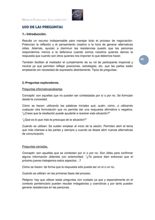 Mediación Penitenciaria. Jerez, octubre 2011


USO DE LAS PREGUNTAS
1.- Introducción.

Resulta un recurso indispensable para manejar todo el proceso de negociación.
Potencian la reflexión y el pensamiento creativo a la hora de generar alternativas
útiles. Además, ayudan a disminuir las resistencias puesto que las personas
respondemos menos a la defensiva cuando somos nosotros quienes damos la
respuesta que cuando son otros quienes nos imponen lo que debemos hacer.
                                                                                       49 
También facilitan al mediador el cumplimiento de su rol de participante imparcial y
neutral ya que permiten reflejar posiciones, estrategias, etc. que las partes están
empleando sin necesidad de expresarlo abiertamente. Tipos de preguntas:



2.-Preguntas exploradoras.

Preguntas informativas/abiertas

Concepto: son aquellas que no pueden ser contestadas por sí o por no. Se formulan
desde la curiosidad.

Cómo se hacen: utilizando las palabras iniciales qué, quién, cómo…o utilizando
cualquier otra formulación que no permita dar una respuesta afirmativa o negativa.
“¿Crees que la mediación puede ayudarte a resolver esta situación?”

“¿Qué es lo que más te preocupa de la situación?”

Cuándo se utilizan: Se suelen emplear al inicio de la sesión. Permiten abrir el tema
que más interese a las partes y siempre y cuando se desee abrir nuevas alternativas
de comunicación.



Preguntas cerradas.

Concepto: son aquellas que se contestan por sí o por no. Son útiles para confirmar
alguna información obtenida con anterioridad. “¿Te parece bien entonces que el
próximo jueves trabajemos estos aspectos…?

Cómo se hacen: de forma que la respuesta sólo pueda ser un sí o un no.

Cuando se utilizan: en las primeras fases del proceso.

Peligros: hay que utilizar estas preguntas con cuidado ya que y especialmente en el
contexto penitenciario pueden resultar indagatorias y coercitivas y por tanto pueden
generar resistencias en las personas.
 