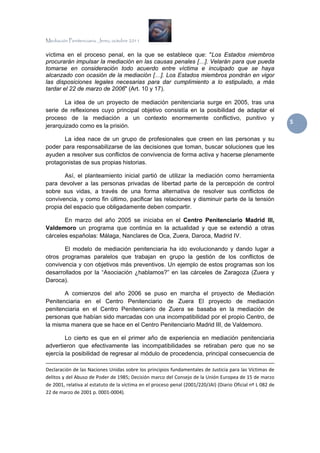 Mediación Penitenciaria. Jerez, octubre 2011


víctima en el proceso penal, en la que se establece que: "Los Estados miembros
procurarán impulsar la mediación en las causas penales […]. Velarán para que pueda
tomarse en consideración todo acuerdo entre víctima e inculpado que se haya
alcanzado con ocasión de la mediación […]. Los Estados miembros pondrán en vigor
las disposiciones legales necesarias para dar cumplimiento a lo estipulado, a más
tardar el 22 de marzo de 2006" (Art. 10 y 17).

       La idea de un proyecto de mediación penitenciaria surge en 2005, tras una
serie de reflexiones cuyo principal objetivo consistía en la posibilidad de adaptar el
proceso de la mediación a un contexto enormemente conflictivo, punitivo y
                                                                                                                                                                                 5 
jerarquizado como es la prisión.

       La idea nace de un grupo de profesionales que creen en las personas y su
poder para responsabilizarse de las decisiones que toman, buscar soluciones que les
ayuden a resolver sus conflictos de convivencia de forma activa y hacerse plenamente
protagonistas de sus propias historias.

       Así, el planteamiento inicial partió de utilizar la mediación como herramienta
para devolver a las personas privadas de libertad parte de la percepción de control
sobre sus vidas, a través de una forma alternativa de resolver sus conflictos de
convivencia, y como fin último, pacificar las relaciones y disminuir parte de la tensión
propia del espacio que obligadamente deben compartir.

       En marzo del año 2005 se iniciaba en el Centro Penitenciario Madrid III,
Valdemoro un programa que continúa en la actualidad y que se extendió a otras
cárceles españolas: Málaga, Nanclares de Oca, Zuera, Daroca, Madrid IV.

       El modelo de mediación penitenciaria ha ido evolucionando y dando lugar a
otros programas paralelos que trabajan en grupo la gestión de los conflictos de
convivencia y con objetivos más preventivos. Un ejemplo de estos programas son los
desarrollados por la “Asociación ¿hablamos?” en las cárceles de Zaragoza (Zuera y
Daroca).

       A comienzos del año 2006 se puso en marcha el proyecto de Mediación
Penitenciaria en el Centro Penitenciario de Zuera El proyecto de mediación
penitenciaria en el Centro Penitenciario de Zuera se basaba en la mediación de
personas que habían sido marcadas con una incompatibilidad por el propio Centro, de
la misma manera que se hace en el Centro Penitenciario Madrid III, de Valdemoro.

        Lo cierto es que en el primer año de experiencia en mediación penitenciaria
advertieron que efectivamente las incompatibilidades se retiraban pero que no se
ejercía la posibilidad de regresar al módulo de procedencia, principal consecuencia de
                                                                                                                                                                              
Declaración de las Naciones Unidas sobre los principios fundamentales de Justicia para las Víctimas de 
delitos y del Abuso de Poder de 1985; Decisión marco del Consejo de la Unión Europea de 15 de marzo 
de 2001, relativa al estatuto de la víctima en el proceso penal (2001/220/JAI) (Diario Oficial nº L 082 de 
22 de marzo de 2001 p. 0001‐0004). 

 
 
