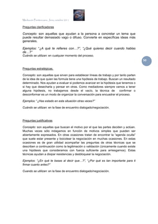 Mediación Penitenciaria. Jerez, octubre 2011


Preguntas clarificadoras

Concepto: son aquellas que ayudan a la persona a concretar un tema que
puede resultar demasiado vago o difuso. Convierte en específicas ideas más
generales.

Ejemplos: “¿A qué te refieres con…?”, “¿Qué quieres decir cuando hablas
de…?”
Cuándo se utilizan: en cualquier momento del proceso.
                                                                                          50 

Preguntas estratégicas.

Concepto: son aquellas que sirven para establecer líneas de trabajo y por tanto parten
de la idea de que quien las formula tiene una hipótesis de trabajo. Buscan un resultado
determinado. Nos ayudan a evaluar si podemos avanzar en la hipótesis que tenemos o
si hay que desecharla y pensar en otras. Como mediadores siempre vamos a tener
alguna hipótesis, no trabajamos desde el vacío, la técnica de              confirmar o
desconformar es un modo de organizar la conversación para encuadrar el proceso.

Ejemplos: “¿Has estado en esta situación otras veces?”

Cuándo se utilizan: en la fase de encuentro dialogado/negociación.



Preguntas justificativas

Concepto: son aquellas que buscan el motivo por el que las partes deciden y actúan.
Muchas veces sólo indagamos en función de motivos simples que pueden ser
abiertamente expresados. En otras ocasiones tratan de encontrar la “agenda oculta”
que suele estar presente y boicotear la negociación en muchas ocasiones. En estas
ocasiones es de gran utilidad acompañar las preguntas de otras técnicas que se
describen a continuación como la legitimación o validación (únicamente cuando existe
una hipótesis que consideramos con fuerza suficiente para arriesgarnos). Estas
técnicas ayudan a disipar resistencias y desbloquear la negociación.

Ejemplos: “¿En qué te basas al decir que…?”, “¿Por qué es tan importante para ti
firmar cuanto antes?”

Cuando se utilizan: en la fase de encuentro dialogado/negociación.
 