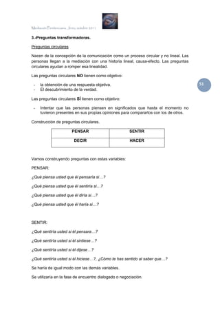 Mediación Penitenciaria. Jerez, octubre 2011


3.-Preguntas transformadoras.

Preguntas circulares

Nacen de la concepción de la comunicación como un proceso circular y no lineal. Las
personas llegan a la mediación con una historia lineal, causa-efecto. Las preguntas
circulares ayudan a romper esa linealidad.

Las preguntas circulares NO tienen como objetivo:

 -    la obtención de una respuesta objetiva.                                          51 
 -    El descubrimiento de la verdad.

Las preguntas circulares SÍ tienen como objetivo:

 -    Intentar que las personas piensen en significados que hasta el momento no
      tuvieron presentes en sus propias opiniones para compararlos con los de otros.

Construcción de preguntas circulares.

                           PENSAR                     SENTIR

                            DECIR                     HACER



Vamos construyendo preguntas con estas variables:

PENSAR:

¿Qué piensa usted que él pensaría si…?

¿Qué piensa usted que él sentiría si…?

¿Qué piensa usted que él diría si…?

¿Qué piensa usted que él haría si…?



SENTIR:

¿Qué sentiría usted si él pensara…?

¿Qué sentiría usted si él sintiese…?

¿Qué sentiría usted si él dijese…?

¿Qué sentiría usted si él hiciese…?, ¿Cómo te has sentido al saber que…?

Se haría de igual modo con las demás variables.

Se utilizaría en la fase de encuentro dialogado o negociación.
 