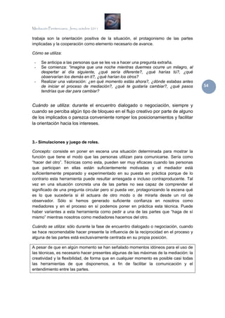 Mediación Penitenciaria. Jerez, octubre 2011


trabaja son la orientación positiva de la situación, el protagonismo de las partes
implicadas y la cooperación como elemento necesario de avance.

Cómo se utiliza:

 -    Se anticipa a las personas que se les va a hacer una pregunta extraña.
 -    Se comienza: “imagina que una noche mientras duermes ocurre un milagro, al
      despertar al día siguiente, ¿qué sería diferente?, ¿qué harías tú?, ¿qué
      observarían los demás en ti?, ¿qué harían los otros?
 -    Realizar una valoración: ¿en qué momento estás ahora?, ¿dónde estabas antes
      de iniciar el proceso de mediación?, ¿qué te gustaría cambiar?, ¿qué pasos         54 
      tendrías que dar para cambiar?


Cuándo se utiliza: durante el encuentro dialogado o negociación, siempre y
cuando se perciba algún tipo de bloqueo en el flujo creativo por parte de alguno
de los implicados o parezca conveniente romper los posicionamientos y facilitar
la orientación hacia los intereses.



3.- Simulaciones y juego de roles.

Concepto: consiste en poner en escena una situación determinada para mostrar la
función que tiene el modo que las personas utilizan para comunicarse. Sería como
“hacer del otro”. Técnicas como esta, pueden ser muy eficaces cuando las personas
que participan en ellas están suficientemente motivadas y el mediador está
suficientemente preparado y experimentado en su puesta en práctica porque de lo
contrario esta herramienta puede resultar arriesgada e incluso contraproducente. Tal
vez en una situación concreta una de las partes no sea capaz de comprender el
significado de una pregunta circular pero sí pueda ver, protagonizando la escena qué
es lo que sucedería si él actuara de otro modo o de mirarla desde un rol de
observador. Sólo si hemos generado suficiente confianza en nosotros como
mediadores y en el proceso en sí podemos poner en práctica esta técnica. Puede
haber variantes a esta herramienta como pedir a una de las partes que “haga de sí
mismo” mientras nosotros como mediadores hacemos del otro.

Cuándo se utiliza: sólo durante la fase de encuentro dialogado o negociación, cuando
se hace recomendable hacer presente la influencia de la reciprocidad en el proceso y
alguna de las partes está exclusivamente centrada en su propia posición.

A pesar de que en algún momento se han señalado momentos idóneos para el uso de
las técnicas, es necesario hacer presentes algunas de las máximas de la mediación: la
creatividad y la flexibilidad, de forma que en cualquier momento es posible casi todas
las herramientas de que disponemos, a fin de facilitar la comunicación y el
entendimiento entre las partes.
 