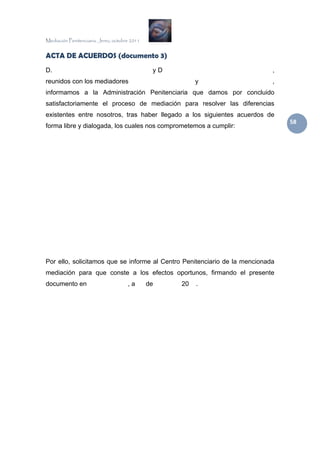 Mediación Penitenciaria. Jerez, octubre 2011


ACTA DE ACUERDOS (documento 3)
D.                                              yD                          ,
reunidos con los mediadores                               y                 ,
informamos a la Administración Penitenciaria que damos por concluido
satisfactoriamente el proceso de mediación para resolver las diferencias
existentes entre nosotros, tras haber llegado a los siguientes acuerdos de
                                                                                58 
forma libre y dialogada, los cuales nos comprometemos a cumplir:




Por ello, solicitamos que se informe al Centro Penitenciario de la mencionada
mediación para que conste a los efectos oportunos, firmando el presente
documento en                          ,a       de    20   .
 