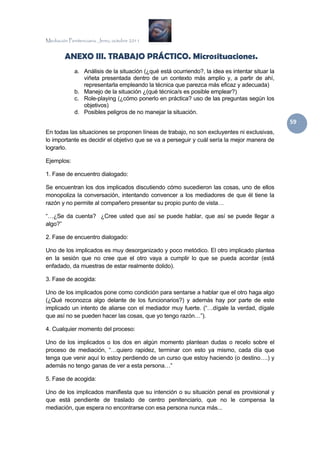 Mediación Penitenciaria. Jerez, octubre 2011


        ANEXO III. TRABAJO PRÁCTICO. Microsituaciones.
             a. Análisis de la situación (¿qué está ocurriendo?, la idea es intentar situar la
                viñeta presentada dentro de un contexto más amplio y, a partir de ahí,
                representarla empleando la técnica que parezca más eficaz y adecuada)
             b. Manejo de la situación ¿(qué técnica/s es posible emplear?)
             c. Role-playing (¿cómo ponerlo en práctica? uso de las preguntas según los
                objetivos)
             d. Posibles peligros de no manejar la situación.
                                                                                                 59 
En todas las situaciones se proponen líneas de trabajo, no son excluyentes ni exclusivas,
lo importante es decidir el objetivo que se va a perseguir y cuál sería la mejor manera de
lograrlo.

Ejemplos:

1. Fase de encuentro dialogado:

Se encuentran los dos implicados discutiendo cómo sucedieron las cosas, uno de ellos
monopoliza la conversación, intentando convencer a los mediadores de que él tiene la
razón y no permite al compañero presentar su propio punto de vista…

“…¿Se da cuenta? ¿Cree usted que así se puede hablar, que así se puede llegar a
algo?”

2. Fase de encuentro dialogado:

Uno de los implicados es muy desorganizado y poco metódico. El otro implicado plantea
en la sesión que no cree que el otro vaya a cumplir lo que se pueda acordar (está
enfadado, da muestras de estar realmente dolido).

3. Fase de acogida:

Uno de los implicados pone como condición para sentarse a hablar que el otro haga algo
(¿Qué reconozca algo delante de los funcionarios?) y además hay por parte de este
implicado un intento de aliarse con el mediador muy fuerte. (“…dígale la verdad, dígale
que así no se pueden hacer las cosas, que yo tengo razón…”).

4. Cualquier momento del proceso:

Uno de los implicados o los dos en algún momento plantean dudas o recelo sobre el
proceso de mediación, “…quiero rapidez, terminar con esto ya mismo, cada día que
tenga que venir aquí lo estoy perdiendo de un curso que estoy haciendo (o destino….) y
además no tengo ganas de ver a esta persona…”

5. Fase de acogida:

Uno de los implicados manifiesta que su intención o su situación penal es provisional y
que está pendiente de traslado de centro penitenciario, que no le compensa la
mediación, que espera no encontrarse con esa persona nunca más...
 