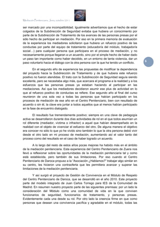 Mediación Penitenciaria. Jerez, octubre 2011


ser marcado por una incompatibilidad. Igualmente advertíamos que el hecho de estar
colgados de la Subdirección de Seguridad evitaba que hubiera un conocimiento por
parte de la Subdirección de Tratamiento de los avances de las personas presas por el
sólo hecho de participar en mediación. Por eso en la primera memoria de evaluación
de la experiencia los mediadores solicitaron que hubiera un refuerzo positivo de las
conductas por parte del equipo de tratamiento (educador/a del módulo, trabajador/a
social…) para cualquier persona que participara en el proceso de mediación, y no
necesariamente porque llegaran a un acuerdo, sino por el simple hecho de haber dado
un paso tan importante como haber decidido, en un entorno de tanta violencia, dar un
paso voluntario hacia el diálogo con la otra persona con la que ha tenido un conflicto.
                                                                                          6 

        En el segundo año de experiencia las propuestas de modificar la dependencia
del proyecto hacia la Subdirección de Tratamiento y de que hubiera este refuerzo
positivo no fueron atendidas. El trato con la Subdirección de Seguridad seguía siendo
excelente, pero se necesitaba algo más, que acercara el programa a la realidad y a los
esfuerzos que las personas presas ya estaban haciendo al participar en las
mediaciones. Así que los mediadores decidieron asumir ese plus de actividad en lo
que al refuerzo positivo de conductas se refiere. Ese segundo año al final del curso
reunieron de una sola vez a todas las personas que habían participado en los
procesos de mediación de ese año en el Centro Penitenciario, bien con resultado de
acuerdo o sin él, la clave era juntar a todos aquellos que al menos habían participado
en la fase de encuentro dialogado.

        El resultado fue tremendamente positivo: siempre en una clave de pedagogía
activa se desarrollaron durante dos días actividades de rol en el que todos asumían un
rol diferente (mediador, víctima o infractor) a aquel que habían desempeñado en la
realidad con el objeto de vivenciar el esfuerzo del otro. De alguna manera el objetivo
era conocer no sólo lo que yo he vivido sino también lo que la otra persona debió vivir
desde el otro lado en mi proceso de mediación, aumentando así el valor tanto del
proceso como del resultado en el caso de haber logrado un acuerdo.

        A lo largo del resto de estos años pocas mejoras ha habido más en el ámbito
de la mediación penitenciaria. Esta experiencia del Centro Penitenciario de Zuera nos
llevó a reflexionar sobre las oportunidades de la mediación penitenciaria tal y como
está establecida, pero también de sus limitaciones. Por eso cuando el Centro
Penitenciario de Daroca propuso a la “Asociación ¿Hablamos?” trabajar algo similar en
su centro, les hicieron una contraoferta que les permitiera avanzar y superar las
limitaciones de la mediación penitenciaria.

       Y así surgió el proyecto de Gestión de Convivencia en el Módulo de Respeto
del Centro Penitenciario de Daroca, que se desarrolló en el año 2010. Este proyecto
parte del modelo integrado de Juan Carlos Torrego para IES de la Comunidad de
Madrid. En resumen nuestro proyecto parte de las siguientes premisas: por un lado la
consideración del Módulo como una comunidad de vida en la que conviven
funcionarios de seguridad, funcionarios de tratamiento, y personas presas.
Evidentemente cada una desde su rol. Por otro lado la creencia firme en que como
personas que desean una convivencia pacífica y agradable en el módulo, todas las
 
