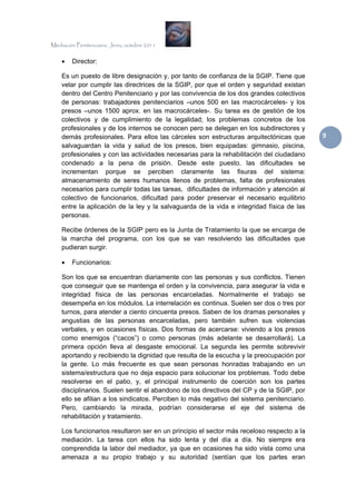 Mediación Penitenciaria. Jerez, octubre 2011


    •   Director:

    Es un puesto de libre designación y, por tanto de confianza de la SGIP. Tiene que
    velar por cumplir las directrices de la SGIP, por que el orden y seguridad existan
    dentro del Centro Penitenciario y por las convivencia de los dos grandes colectivos
    de personas: trabajadores penitenciarios –unos 500 en las macrocárceles- y los
    presos –unos 1500 aprox. en las macrocárceles-. Su tarea es de gestión de los
    colectivos y de cumplimiento de la legalidad; los problemas concretos de los
    profesionales y de los internos se conocen pero se delegan en los subdirectores y
    demás profesionales. Para ellos las cárceles son estructuras arquitectónicas que        9 
    salvaguardan la vida y salud de los presos, bien equipadas: gimnasio, piscina,
    profesionales y con las actividades necesarias para la rehabilitación del ciudadano
    condenado a la pena de prisión. Desde este puesto, las dificultades se
    incrementan porque se perciben claramente las fisuras del sistema:
    almacenamiento de seres humanos llenos de problemas, falta de profesionales
    necesarios para cumplir todas las tareas, dificultades de información y atención al
    colectivo de funcionarios, dificultad para poder preservar el necesario equilibrio
    entre la aplicación de la ley y la salvaguarda de la vida e integridad física de las
    personas.

    Recibe órdenes de la SGIP pero es la Junta de Tratamiento la que se encarga de
    la marcha del programa, con los que se van resolviendo las dificultades que
    pudieran surgir.

    •   Funcionarios:

    Son los que se encuentran diariamente con las personas y sus conflictos. Tienen
    que conseguir que se mantenga el orden y la convivencia, para asegurar la vida e
    integridad física de las personas encarceladas. Normalmente el trabajo se
    desempeña en los módulos. La interrelación es continua. Suelen ser dos o tres por
    turnos, para atender a ciento cincuenta presos. Saben de los dramas personales y
    angustias de las personas encarceladas, pero también sufren sus violencias
    verbales, y en ocasiones físicas. Dos formas de acercarse: viviendo a los presos
    como enemigos (“cacos”) o como personas (más adelante se desarrollará). La
    primera opción lleva al desgaste emocional. La segunda les permite sobrevivir
    aportando y recibiendo la dignidad que resulta de la escucha y la preocupación por
    la gente. Lo más frecuente es que sean personas honradas trabajando en un
    sistema/estructura que no deja espacio para solucionar los problemas. Todo debe
    resolverse en el patio, y, el principal instrumento de coerción son los partes
    disciplinarios. Suelen sentir el abandono de los directivos del CP y de la SGIP, por
    ello se afilian a los sindicatos. Perciben lo más negativo del sistema penitenciario.
    Pero, cambiando la mirada, podrían considerarse el eje del sistema de
    rehabilitación y tratamiento.

    Los funcionarios resultaron ser en un principio el sector más receloso respecto a la
    mediación. La tarea con ellos ha sido lenta y del día a día. No siempre era
    comprendida la labor del mediador, ya que en ocasiones ha sido vista como una
    amenaza a su propio trabajo y su autoridad (sentían que los partes eran
 