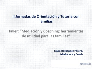 II Jornadas de Orientación y Tutoría con
                  familias

Taller: “Mediación y Coaching: herramientas
         de utilidad para las familias”


                          Laura Hernández Perera.
                               Mediadora y Coach


                                              horissont.es
 