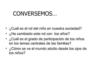 ¿Cuál es el rol del niño en nuestra sociedad? ¿Ha cambiado este rol con  los años? ¿Cuál es el grado de participación de los niños en los temas centrales de las familias? ¿Cómo se ve el mundo adulto desde los ojos de los niños? CONVERSEMOS… 