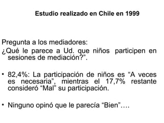 Estudio   realizado   en   Chile   en   1999 Pregunta a los mediadores: ¿Qué le parece a Ud. que niños  participen en sesiones de mediación?”.  82,4%: La participación de niños es “A veces es necesaria”, mientras el 17,7% restante consideró “Mal” su participación. Ninguno opinó que le parecía “Bien”…. 