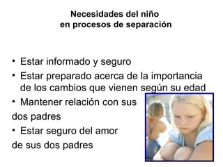 Necesidades del niño  en procesos de separación Estar informado y seguro Estar preparado acerca de la importancia de los cambios que vienen según su edad Mantener relación con sus  dos padres Estar seguro del amor  de sus dos padres 