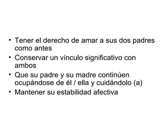Tener el derecho de amar a sus dos padres como antes Conservar un vínculo significativo con ambos Que su padre y su madre continúen ocupándose de él / ella y cuidándolo (a) Mantener su estabilidad afectiva 