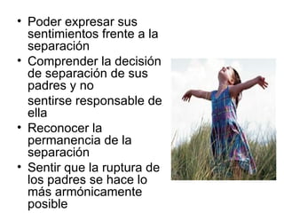 Poder expresar sus sentimientos frente a la separación Comprender la decisión de separación de sus padres y no  sentirse responsable de ella Reconocer la permanencia de la separación Sentir que la ruptura de los padres se hace lo más armónicamente posible 