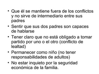 Que él se mantiene fuera de los conflictos y no sirve de intermediario entre sus padres Sentir que sus dos padres son capaces de hablarse Tener claro que no está obligado a tomar partido por uno o el otro (conflicto de lealtad) Permanecer como niño (no tener responsabilidades de adultos) No estar inquieto por la seguridad económica de la familia. 