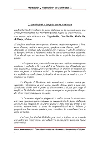 Mediación y Resolución de Conflictos (I)




                2.- Resolviendo el conflicto con la Mediación

La Resolución de Conflictos de forma dialogada se ha mostrado como uno
de los procedimientos más relevantes para la mejora de la convivencia.
Las técnicas más utilizadas son: Negociación, Conciliación, Mediación,
Arbitraje y Juicio.

El conflicto puede ser entre iguales: alumnos, profesores o padres, o bien,
entre alumno y profesor, entre padre y profesor, entre alumno y padre.
Aparecido un conflicto debe analizarse por el Tutor, el Jefe de Estudios o
el Equipo Directivo y reflexionar sobre la técnica que sea más adecuada.
Si se decide que sea mediante la mediación se seguirán las siguientes
pautas:

       1.- Preguntar a las partes si desean que en el conflicto intervenga un
mediador o mediadora. Si es así, el Jefe de Estudios elige al Mediador que
más adecuado le parezca, puesto que puede ser un alumno, un profesor, un
tutor, un padre, el educador social ... Se propone que la intervención de
los mediadores sea de forma jerárquica, de modo que se comience por el
mediador de la clase.

       2.- Elegido el Mediador, éste entrevistará a ambas partes por
separado, enterándose de qué, cómo, cuándo, dónde, quién y para qué.
Estudiando donde está el punto de desencuentro y el por qué surge el
conflicto. El Mediador insistirá en que ambas partes se pongan en el lugar
del otro y comprendan como se siente.

       3.- De manera objetiva, propondrá a ambas partes las actuaciones
que viera oportunas para establecer un acercamiento de forma dialogada
en modo que ninguna de las partes pierda o gane sino que llegan a un
acuerdo, reconociendo la parte de responsabilidad si la hubiere y
proponiendo los cambios precisos para restablecer la normal convivencia
entre las partes.

      4.- Como fase final el Mediador procederá a la firma de un acuerdo
que refleje los compromisos que adquieren ambas partes para una buena
convivencia.

María JesúsSuárez S. F. “Resolviendo conflictos y fomentando la convivencia”Página
2
 