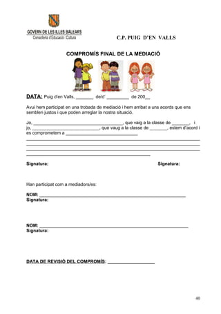 C.P. PUIG D’EN VALLS


                   COMPROMÍS FINAL DE LA MEDIACIÓ




DATA: Puig d’en Valls, _______ de/d’ _________ de 200__

Avui hem participat en una trobada de mediació i hem arribat a uns acords que ens
semblen justos i que poden arreglar la nostra situació.

Jo, ____________________________________, que vaig a la classe de _______, i
jo, ___________________________, que vaug a la classe de _______, estem d’acord i
es comprometem a _____________________________
______________________________________________________________________
______________________________________________________________________
______________________________________________________________________
__________________________________________________

Signatura:                                                      Signatura:



Han participat com a mediadors/es:

NOM: ___________________________________________________________
Signatura:




NOM: ____________________________________________________________
Signatura:




DATA DE REVISIÓ DEL COMPROMÍS: ___________________




                                                                                    40
 