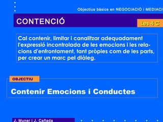 Cal contenir, limitar i canalitzar adequadament
l'expressió incontrolada de les emocions i les rela-
cions d'enfrontament, tant pròpies com de les parts,
per crear un marc pel diàleg.
J. Muner i J. Cañada
CONTENCIÓ
Contenir Emocions i Conductes
OBJECTIU
Objectius bàsics en NEGOCIACIÓ i MEDIACIÓ
Les 4 CLes 4 C
 