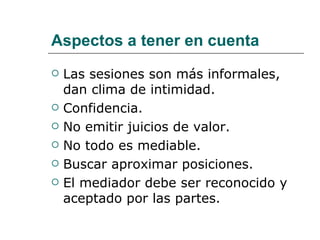 Aspectos a tener en cuenta Las sesiones son más informales, dan clima de intimidad. Confidencia. No emitir juicios de valor. No todo es mediable. Buscar aproximar posiciones. El mediador debe ser reconocido y aceptado por las partes. 