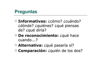 Preguntas Informativas:  ¿cómo? ¿cuándo? ¿dónde? ¿quiénes? ¿qué piensas de? ¿qué diría?  De reconocimiento:  ¿qué hace cuando...? Alternativa:  ¿qué pasaría sí? Comparación:  ¿quién de los dos? 