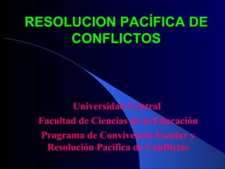 RESOLUCION PACÍFICA DE CONFLICTOS Universidad Central  Facultad de Ciencias de la Educación Programa de Convivencia Escolar y Resolución Pacifica de Conflictos 
