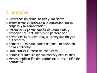  Favorecer un clima de paz y confianza
 Transformar el rechazo a la autoridad por el
respeto y la colaboración
 Potenciar la participación del alumnado y
despertar el sentimiento de pertenencia
 Favorecer la autoestima, autorregulación y el
autocontrol
 Fomentar las habilidades de comunicación en
otros contextos
 Disminuir el número de conflictos
 Reducir el número de sanciones y expulsiones
 Menos implicación de adultos en la resolución de
conflictos
 