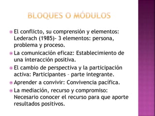  El conflicto, su comprensión y elementos:
Lederach (1985)- 3 elementos: persona,
problema y proceso.
 La comunicación eficaz: Establecimiento de
una interacción positiva.
 El cambio de perspectiva y la participación
activa: Participantes – parte integrante.
 Aprender a convivir: Convivencia pacífica.
 La mediación, recurso y compromiso:
Necesario conocer el recurso para que aporte
resultados positivos.
 